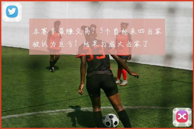 本赛季最赚交易？5个首轮来四当家被认为巨亏！结果打成大当家了