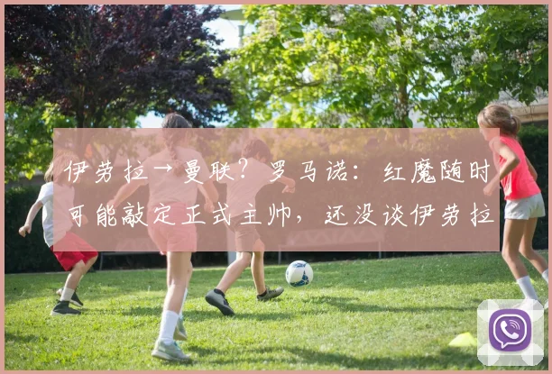 伊劳拉→曼联？罗马诺：红魔随时可能敲定正式主帅，还没谈伊劳拉