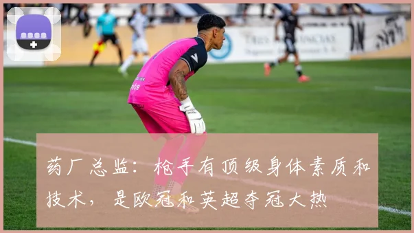 药厂总监：枪手有顶级身体素质和技术，是欧冠和英超夺冠大热