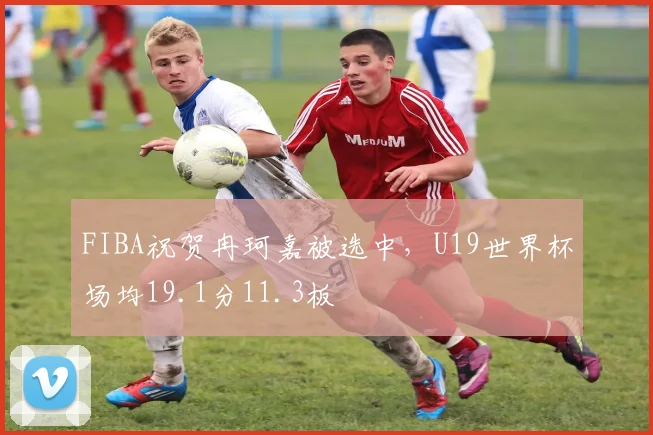 FIBA祝贺冉珂嘉被选中，U19世界杯场均19.1分11.3板