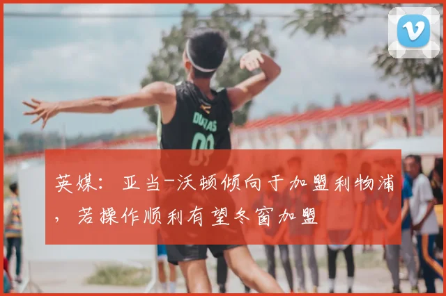 英媒：亚当-沃顿倾向于加盟利物浦，若操作顺利有望冬窗加盟