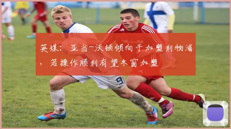 英媒：亚当-沃顿倾向于加盟利物浦，若操作顺利有望冬窗加盟