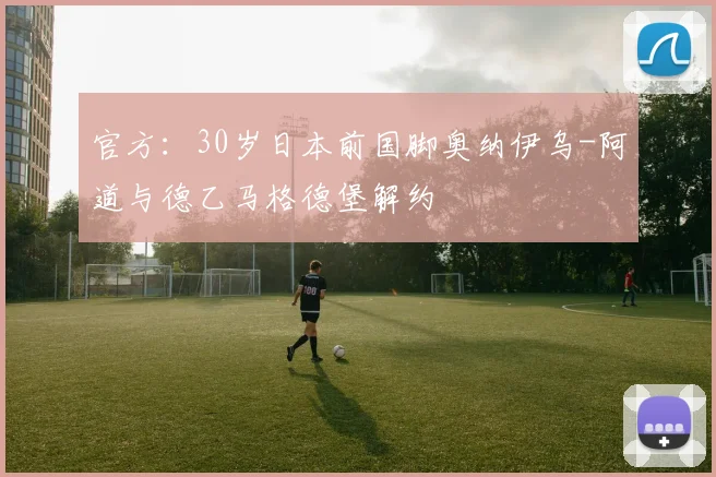 官方：30岁日本前国脚奥纳伊乌-阿道与德乙马格德堡解约