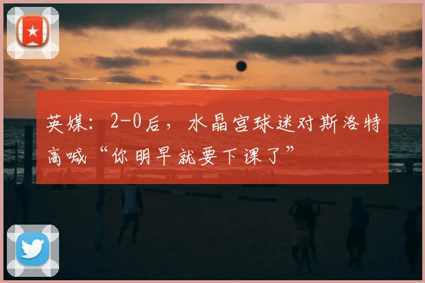 英媒：2-0后，水晶宫球迷对斯洛特高喊“你明早就要下课了”