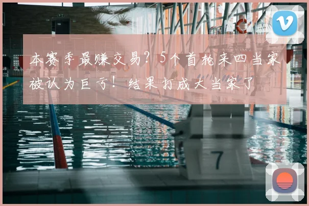 本赛季最赚交易？5个首轮来四当家被认为巨亏！结果打成大当家了