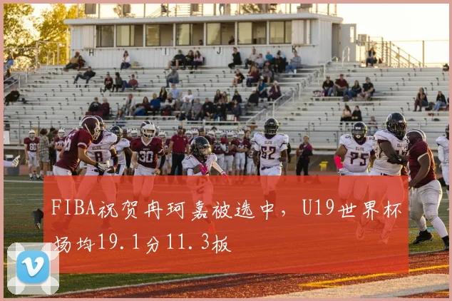 FIBA祝贺冉珂嘉被选中，U19世界杯场均19.1分11.3板