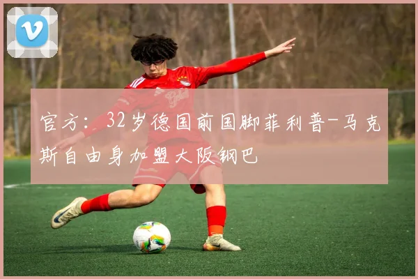 官方：32岁德国前国脚菲利普-马克斯自由身加盟大阪钢巴