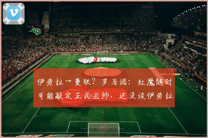 伊劳拉→曼联？罗马诺：红魔随时可能敲定正式主帅，还没谈伊劳拉