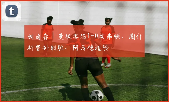 剑南春｜曼联客场1-0埃弗顿，谢什科替补制胜，阿马德造险