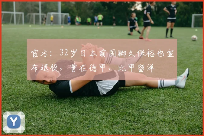 官方：32岁日本前国脚久保裕也宣布退役，曾在德甲、比甲留洋
