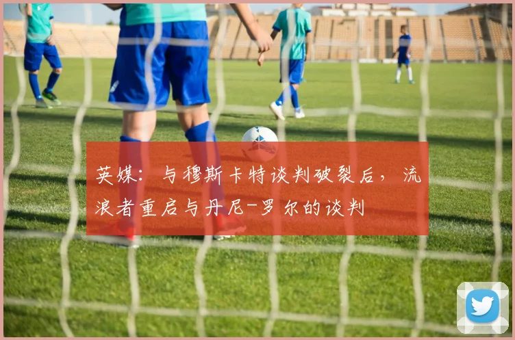 英媒：与穆斯卡特谈判破裂后，流浪者重启与丹尼-罗尔的谈判