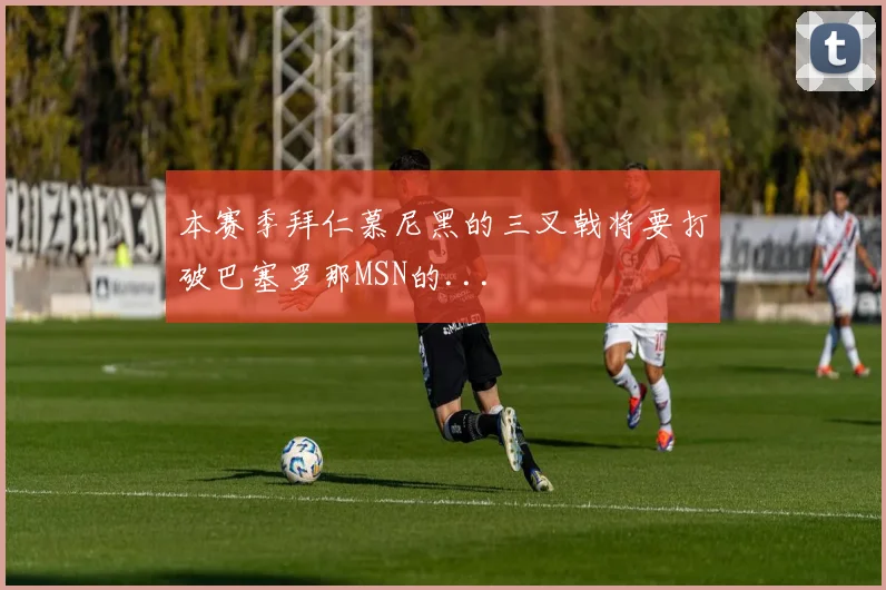 本赛季拜仁慕尼黑的三叉戟将要打破巴塞罗那MSN的...